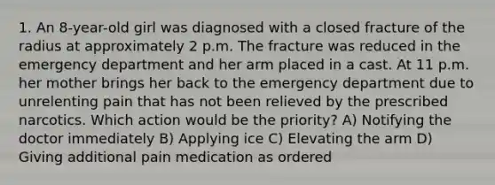 1. An 8-year-old girl was diagnosed with a closed fracture of the radius at approximately 2 p.m. The fracture was reduced in the emergency department and her arm placed in a cast. At 11 p.m. her mother brings her back to the emergency department due to unrelenting pain that has not been relieved by the prescribed narcotics. Which action would be the priority? A) Notifying the doctor immediately B) Applying ice C) Elevating the arm D) Giving additional pain medication as ordered