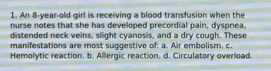 1. An 8-year-old girl is receiving a blood transfusion when the nurse notes that she has developed precordial pain, dyspnea, distended neck veins, slight cyanosis, and a dry cough. These manifestations are most suggestive of: a. Air embolism. c. Hemolytic reaction. b. Allergic reaction. d. Circulatory overload.