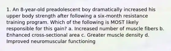 1. An 8-year-old preadolescent boy dramatically increased his upper body strength after following a six-month resistance training program. Which of the following is MOST likely responsible for this gain? a. Increased number of muscle fibers b. Enhanced cross-sectional area c. Greater muscle density d. Improved neuromuscular functioning