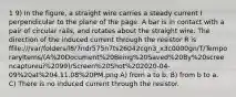 1 9) In the figure, a straight wire carries a steady current I perpendicular to the plane of the page. A bar is in contact with a pair of circular rails, and rotates about the straight wire. The direction of the induced current through the resistor R is ffile:///var/folders/l8/7ndr575n7ts26042cgn3_x3c0000gn/T/TemporaryItems/(A%20Document%20Being%20Saved%20By%20screencaptureui%2099)/Screen%20Shot%202020-04-09%20at%204.11.08%20PM.png A) from a to b. B) from b to a. C) There is no induced current through the resistor.