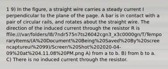 1 9) In the figure, a straight wire carries a steady current I perpendicular to the plane of the page. A bar is in contact with a pair of circular rails, and rotates about the straight wire. The direction of the induced current through the resistor R is ffile:///var/folders/l8/7ndr575n7ts26042cgn3_x3c0000gn/T/TemporaryItems/(A%20Document%20Being%20Saved%20By%20screencaptureui%2099)/Screen%20Shot%202020-04-09%20at%204.11.08%20PM.png A) from a to b. B) from b to a. C) There is no induced current through the resistor.