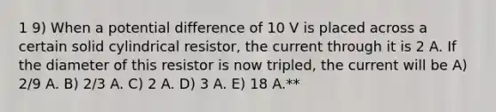 1 9) When a potential difference of 10 V is placed across a certain solid cylindrical resistor, the current through it is 2 A. If the diameter of this resistor is now tripled, the current will be A) 2/9 A. B) 2/3 A. C) 2 A. D) 3 A. E) 18 A.**