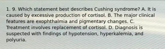 1. 9. Which statement best describes Cushing syndrome? A. It is caused by excessive production of cortisol. B. The major clinical features are exophthalmia and pigmentary changes. C. Treatment involves replacement of cortisol. D. Diagnosis is suspected with findings of hypotension, hyperkalemia, and polyuria.