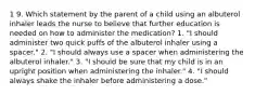 1 9. Which statement by the parent of a child using an albuterol inhaler leads the nurse to believe that further education is needed on how to administer the medication? 1. "I should administer two quick puffs of the albuterol inhaler using a spacer." 2. "I should always use a spacer when administering the albuterol inhaler." 3. "I should be sure that my child is in an upright position when administering the inhaler." 4. "I should always shake the inhaler before administering a dose."