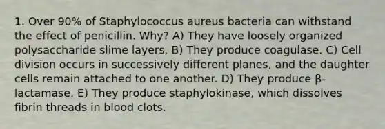 1. Over 90% of Staphylococcus aureus bacteria can withstand the effect of penicillin. Why? A) They have loosely organized polysaccharide slime layers. B) They produce coagulase. C) Cell division occurs in successively different planes, and the daughter cells remain attached to one another. D) They produce β-lactamase. E) They produce staphylokinase, which dissolves fibrin threads in blood clots.