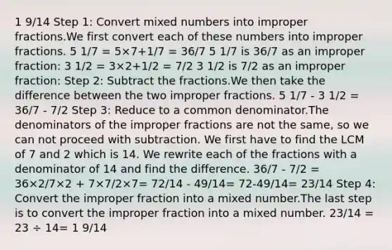 1 9/14 Step 1: Сonvert <a href='https://www.questionai.com/knowledge/kWIKppu5Yk-mixed-numbers' class='anchor-knowledge'>mixed numbers</a> into <a href='https://www.questionai.com/knowledge/k324GmXlfM-improper-fractions' class='anchor-knowledge'><a href='https://www.questionai.com/knowledge/kIVmowfJvq-improper-fraction' class='anchor-knowledge'>improper fraction</a>s</a>.We first convert each of these numbers into improper fractions. 5 1/7 = 5×7+1/7 = 36/7 5 1/7 is 36/7 as an improper fraction: 3 1/2 = 3×2+1/2 = 7/2 3 1/2 is 7/2 as an improper fraction: Step 2: Subtract the fractions.We then take the difference between the two improper fractions. 5 1/7 - 3 1/2 = 36/7 - 7/2 Step 3: Reduce to a common denominator.The denominators of the improper fractions are not the same, so we can not proceed with subtraction. We first have to find the LCM of 7 and 2 which is 14. We rewrite each of the fractions with a denominator of 14 and find the difference. 36/7 - 7/2 = 36×2/7×2 + 7×7/2×7= 72/14 - 49/14= 72-49/14= 23/14 Step 4: Convert the improper fraction into a mixed number.The last step is to convert the improper fraction into a mixed number. 23/14 = 23 ÷ 14= 1 9/14