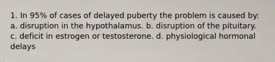 1. In 95% of cases of delayed puberty the problem is caused by: a. disruption in the hypothalamus. b. disruption of the pituitary. c. deficit in estrogen or testosterone. d. physiological hormonal delays