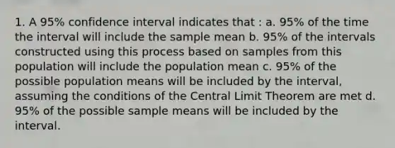 1. A 95% confidence interval indicates that : a. 95% of the time the interval will include the sample mean b. 95% of the intervals constructed using this process based on samples from this population will include the population mean c. 95% of the possible population means will be included by the interval, assuming the conditions of the Central Limit Theorem are met d. 95% of the possible sample means will be included by the interval.