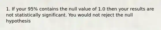 1. If your 95% contains the null value of 1.0 then your results are not statistically significant. You would not reject the null hypothesis