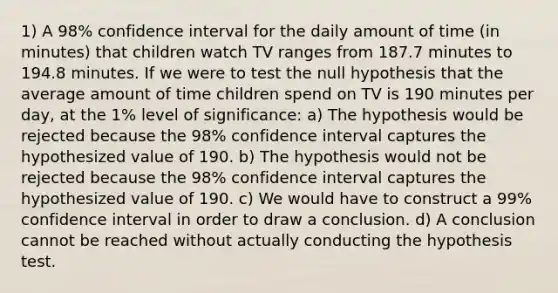 1) A 98% confidence interval for the daily amount of time (in minutes) that children watch TV ranges from 187.7 minutes to 194.8 minutes. If we were to test the null hypothesis that the average amount of time children spend on TV is 190 minutes per day, at the 1% level of significance: a) The hypothesis would be rejected because the 98% confidence interval captures the hypothesized value of 190. b) The hypothesis would not be rejected because the 98% confidence interval captures the hypothesized value of 190. c) We would have to construct a 99% confidence interval in order to draw a conclusion. d) A conclusion cannot be reached without actually conducting the hypothesis test.