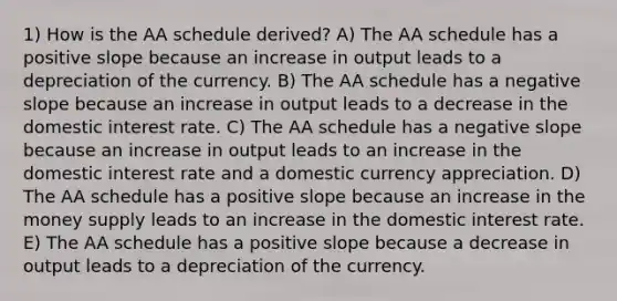 1) How is the AA schedule derived? A) The AA schedule has a positive slope because an increase in output leads to a depreciation of the currency. B) The AA schedule has a negative slope because an increase in output leads to a decrease in the domestic interest rate. C) The AA schedule has a negative slope because an increase in output leads to an increase in the domestic interest rate and a domestic currency appreciation. D) The AA schedule has a positive slope because an increase in the money supply leads to an increase in the domestic interest rate. E) The AA schedule has a positive slope because a decrease in output leads to a depreciation of the currency.