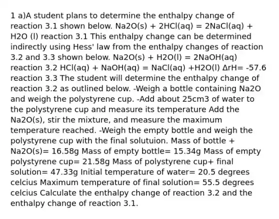 1 a)A student plans to determine the enthalpy change of reaction 3.1 shown below. Na2O(s) + 2HCl(aq) = 2NaCl(aq) + H2O (l) reaction 3.1 This enthalpy change can be determined indirectly using Hess' law from the enthalpy changes of reaction 3.2 and 3.3 shown below. Na2O(s) + H2O(l) = 2NaOH(aq) reaction 3.2 HCl(aq) + NaOH(aq) = NaCl(aq) +H2O(l) ΔrH= -57.6 reaction 3.3 The student will determine the enthalpy change of reaction 3.2 as outlined below. -Weigh a bottle containing Na2O and weigh the polystyrene cup. -Add about 25cm3 of water to the polystyrene cup and measure its temperature Add the Na2O(s), stir the mixture, and measure the maximum temperature reached. -Weigh the empty bottle and weigh the polystyrene cup with the final solutuion. Mass of bottle + Na2O(s)= 16.58g Mass of empty bottle= 15.34g Mass of empty polystyrene cup= 21.58g Mass of polystyrene cup+ final solution= 47.33g Initial temperature of water= 20.5 degrees celcius Maximum temperature of final solution= 55.5 degrees celcius Calculate the enthalpy change of reaction 3.2 and the enthalpy change of reaction 3.1.