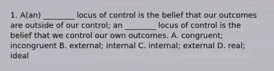 1. A(an) ________ locus of control is the belief that our outcomes are outside of our control; an ________ locus of control is the belief that we control our own outcomes. A. congruent; incongruent B. external; internal C. internal; external D. real; ideal