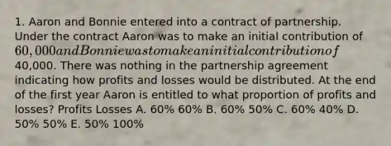 1. Aaron and Bonnie entered into a contract of partnership. Under the contract Aaron was to make an initial contribution of 60,000 and Bonnie was to make an initial contribution of40,000. There was nothing in the partnership agreement indicating how profits and losses would be distributed. At the end of the first year Aaron is entitled to what proportion of profits and losses? Profits Losses A. 60% 60% B. 60% 50% C. 60% 40% D. 50% 50% E. 50% 100%