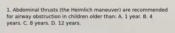 1. Abdominal thrusts (the Heimlich maneuver) are recommended for airway obstruction in children older than: A. 1 year. B. 4 years. C. 8 years. D. 12 years.