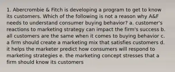 1. Abercrombie & Fitch is developing a program to get to know its customers. Which of the following is not a reason why A&F needs to understand consumer buying behavior? a. customer's reactions to marketing strategy can impact the firm's success b. all customers are the same when it comes to buying behavior c. a firm should create a marketing mix that satisfies customers d. it helps the marketer predict how consumers will respond to marketing strategies e. the marketing concept stresses that a firm should know its customers