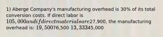 1) Aberge Company's manufacturing overhead is 30% of its total conversion costs. If direct labor is 105,000 and if direct materials are27,900, the manufacturing overhead is: 19,50076,500 13,33345,000