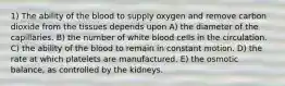 1) The ability of the blood to supply oxygen and remove carbon dioxide from the tissues depends upon A) the diameter of the capillaries. B) the number of white blood cells in the circulation. C) the ability of the blood to remain in constant motion. D) the rate at which platelets are manufactured. E) the osmotic balance, as controlled by the kidneys.