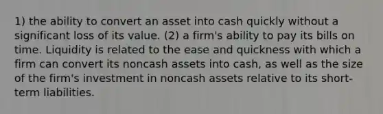 1) the ability to convert an asset into cash quickly without a significant loss of its value. (2) a firm's ability to pay its bills on time. Liquidity is related to the ease and quickness with which a firm can convert its noncash assets into cash, as well as the size of the firm's investment in noncash assets relative to its short-term liabilities.