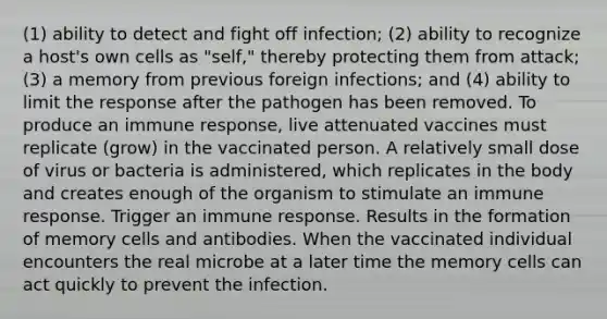 (1) ability to detect and fight off infection; (2) ability to recognize a host's own cells as "self," thereby protecting them from attack; (3) a memory from previous foreign infections; and (4) ability to limit the response after the pathogen has been removed. To produce an immune response, live attenuated vaccines must replicate (grow) in the vaccinated person. A relatively small dose of virus or bacteria is administered, which replicates in the body and creates enough of the organism to stimulate an immune response. Trigger an immune response. Results in the formation of memory cells and antibodies. When the vaccinated individual encounters the real microbe at a later time the memory cells can act quickly to prevent the infection.