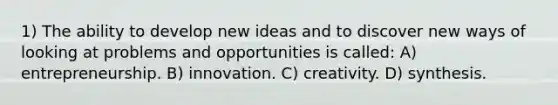 1) The ability to develop new ideas and to discover new ways of looking at problems and opportunities is called: A) entrepreneurship. B) innovation. C) creativity. D) synthesis.