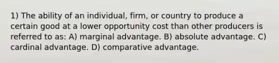 1) The ability of an individual, firm, or country to produce a certain good at a lower opportunity cost than other producers is referred to as: A) marginal advantage. B) absolute advantage. C) cardinal advantage. D) comparative advantage.