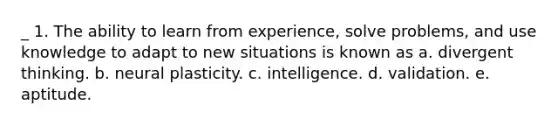 _ 1. The ability to learn from experience, solve problems, and use knowledge to adapt to new situations is known as a. divergent thinking. b. neural plasticity. c. intelligence. d. validation. e. aptitude.