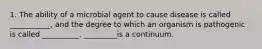 1. The ability of a microbial agent to cause disease is called ___________, and the degree to which an organism is pathogenic is called __________. _________is a continuum.