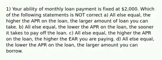 1) Your ability of monthly loan payment is fixed at 2,000. Which of the following statements is NOT correct a) All else equal, the higher the APR on the loan, the larger amount of loan you can take. b) All else equal, the lower the APR on the loan, the sooner it takes to pay off the loan. c) All else equal, the higher the APR on the loan, the higher the EAR you are paying. d) All else equal, the lower the APR on the loan, the larger amount you can borrow.