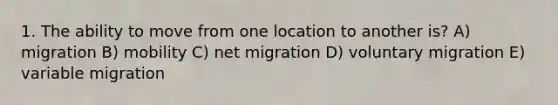 1. The ability to move from one location to another is? A) migration B) mobility C) net migration D) voluntary migration E) variable migration