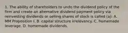 1. The ability of shareholders to undo the dividend policy of the firm and create an alternative dividend payment policy via reinvesting dividends or selling shares of stock is called (a): A. MM Proposition I. B. capital structure irrelevancy. C. homemade leverage. D. homemade dividends.