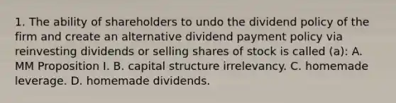 1. The ability of shareholders to undo the dividend policy of the firm and create an alternative dividend payment policy via reinvesting dividends or selling shares of stock is called (a): A. MM Proposition I. B. capital structure irrelevancy. C. homemade leverage. D. homemade dividends.