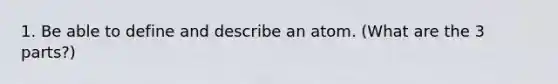 1. Be able to define and describe an atom. (What are the 3 parts?)