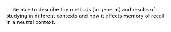 1. Be able to describe the methods (in general) and results of studying in different contexts and how it affects memory of recall in a neutral context.