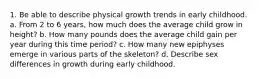 1. Be able to describe physical growth trends in early childhood. a. From 2 to 6 years, how much does the average child grow in height? b. How many pounds does the average child gain per year during this time period? c. How many new epiphyses emerge in various parts of the skeleton? d. Describe sex differences in growth during early childhood.