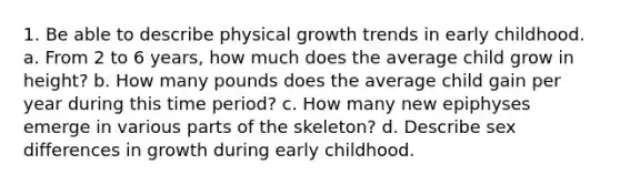 1. Be able to describe physical growth trends in early childhood. a. From 2 to 6 years, how much does the average child grow in height? b. How many pounds does the average child gain per year during this time period? c. How many new epiphyses emerge in various parts of the skeleton? d. Describe sex differences in growth during early childhood.