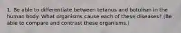 1. Be able to differentiate between tetanus and botulism in the human body. What organisms cause each of these diseases? (Be able to compare and contrast these organisms.)