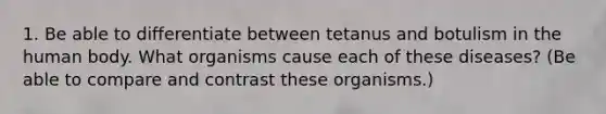 1. Be able to differentiate between tetanus and botulism in the human body. What organisms cause each of these diseases? (Be able to compare and contrast these organisms.)