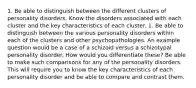 1. Be able to distinguish between the different clusters of personality disorders. Know the disorders associated with each cluster and the key characteristics of each cluster. 1. Be able to distinguish between the various personality disorders within each of the clusters and other psychopathologies. An example question would be a case of a schizoid versus a schizotypal personality disorder. How would you differentiate these? Be able to make such comparisons for any of the personality disorders. This will require you to know the key characteristics of each personality disorder and be able to compare and contrast them.