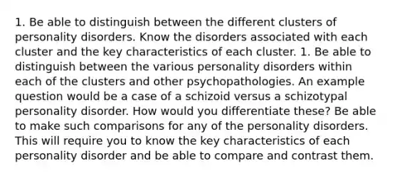 1. Be able to distinguish between the different clusters of personality disorders. Know the disorders associated with each cluster and the key characteristics of each cluster. 1. Be able to distinguish between the various personality disorders within each of the clusters and other psychopathologies. An example question would be a case of a schizoid versus a schizotypal personality disorder. How would you differentiate these? Be able to make such comparisons for any of the personality disorders. This will require you to know the key characteristics of each personality disorder and be able to compare and contrast them.