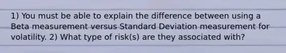 1) You must be able to explain the difference between using a Beta measurement versus Standard Deviation measurement for volatility. 2) What type of risk(s) are they associated with?