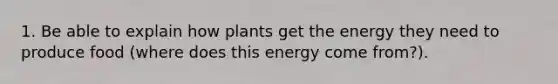 1. Be able to explain how plants get the energy they need to produce food (where does this energy come from?).