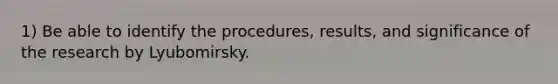 1) Be able to identify the procedures, results, and significance of the research by Lyubomirsky.