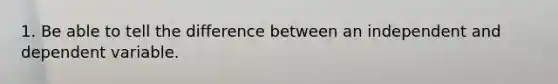 1. Be able to tell the difference between an independent and dependent variable.