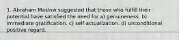 1. Abraham Maslow suggested that those who fulfill their potential have satisfied the need for a) genuineness. b) immediate gratification. c) self-actualization. d) unconditional positive regard.