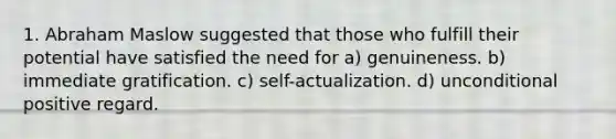 1. Abraham Maslow suggested that those who fulfill their potential have satisfied the need for a) genuineness. b) immediate gratification. c) self-actualization. d) unconditional positive regard.