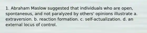 1. Abraham Maslow suggested that individuals who are open, spontaneous, and not paralyzed by others' opinions illustrate a. extraversion. b. reaction formation. c. self-actualization. d. an external locus of control.