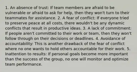 1. An absence of trust: If team members are afraid to be vulnerable or afraid to ask for help, then they won't turn to their teammates for assistance. 2. A fear of conflict: If everyone tried to preserve peace at all costs, there wouldn't be any dynamic conflicts that result in productive ideas. 3. A lack of commitment: If people aren't committed to their work or team, then they won't follow through on their decisions or deadlines. 4. Avoidance of accountability: This is another drawback of the fear of conflict where no one wants to hold others accountable for their work. 5. Inattention to results: If personal goals become more important than the success of the group, no one will monitor and optimize team performance.