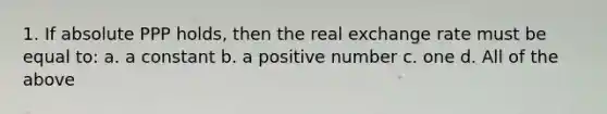 1. If absolute PPP holds, then the real exchange rate must be equal to: a. a constant b. a positive number c. one d. All of the above