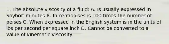 1. The absolute viscosity of a fluid: A. Is usually expressed in Saybolt minutes B. In centipoises is 100 times the number of poises C. When expressed in the English system is in the units of lbs per second per square inch D. Cannot be converted to a value of kinematic viscosity